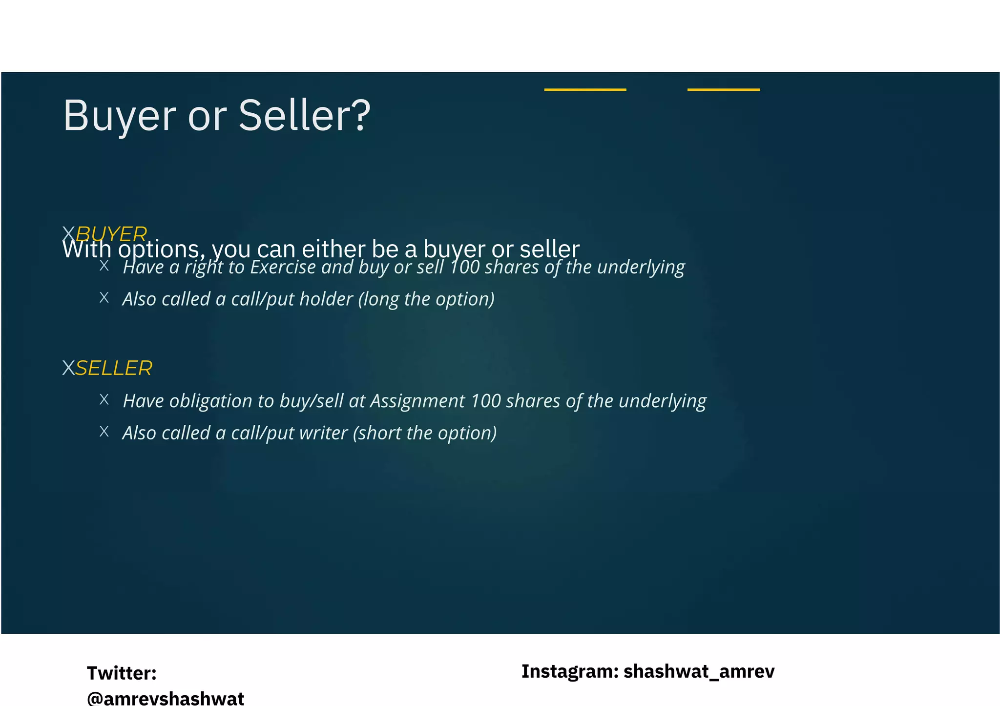 With options, you can either be a buyer or seller
Have a right to Exercise and buy or sell 100 shares of the underlying
Also called a call/put holder (long the option)
Have obligation to buy/sell at Assignment 100 shares of the underlying
Also called a call/put writer (short the option)
XBUYER
XSELLER
X
X
X
X
Buyer or Seller?
Instagram: shashwat_amrev
Twitter:
@amrevshashwat
 