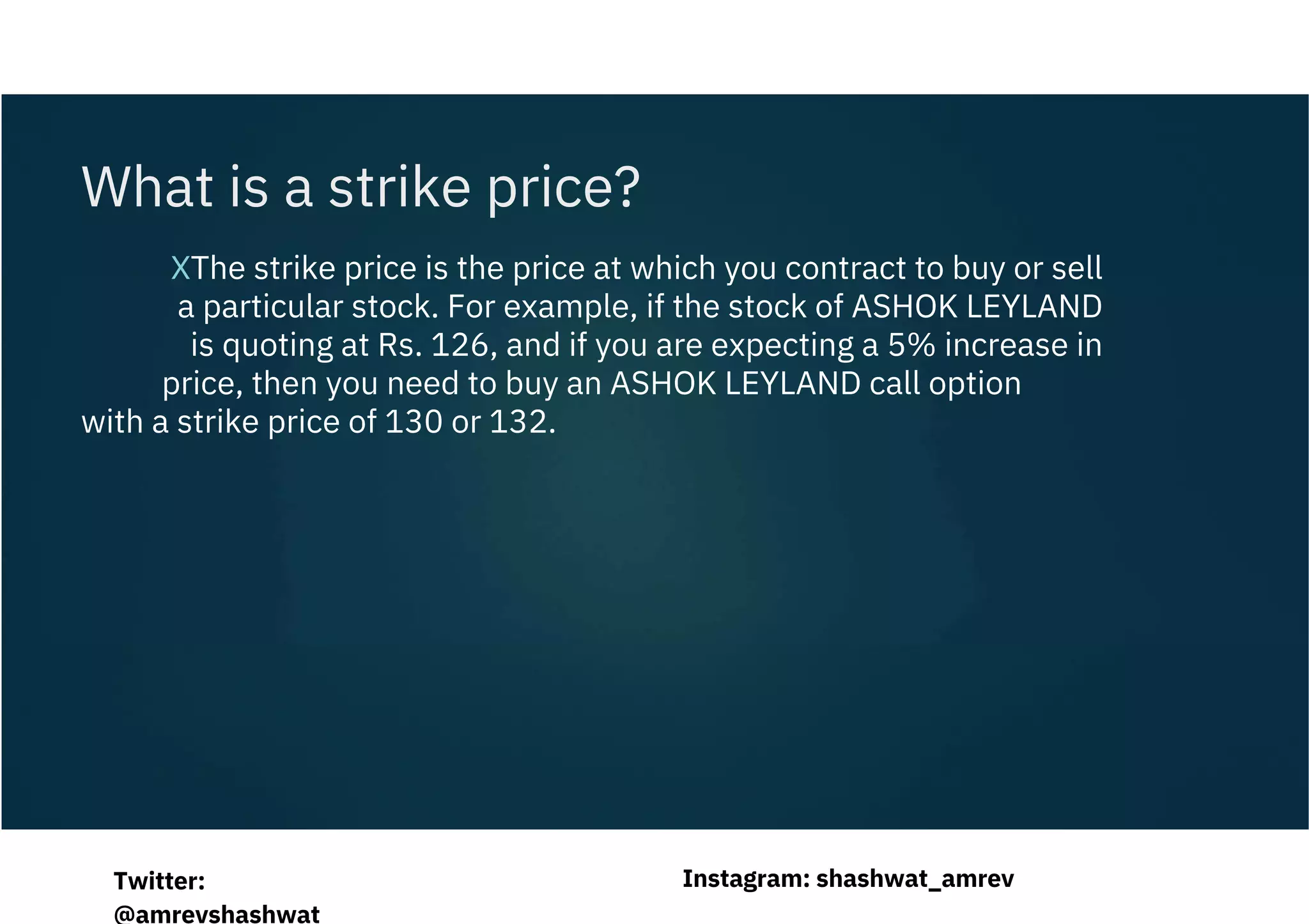 XThe strike price is the price at which you contract to buy or sell
a particular stock. For example, if the stock of ASHOK LEYLAND
is quoting at Rs. 126, and if you are expecting a 5% increase in
price, then you need to buy an ASHOK LEYLAND call option
with a strike price of 130 or 132.
What is a strike price?
Instagram: shashwat_amrev
Twitter:
@amrevshashwat
 