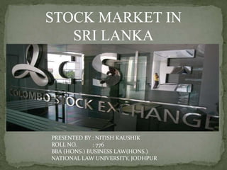 STOCK MARKET IN
SRI LANKA
PRESENTED BY : NITISH KAUSHIK
ROLL NO. : 776
BBA (HONS.) BUSINESS LAW(HONS.)
NATIONAL LAW UNIVERSITY, JODHPUR
 