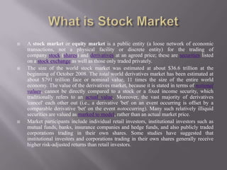  A stock market or equity market is a public entity (a loose network of economic
transactions, not a physical facility or discrete entity) for the trading of
company stock (shares) and derivatives at an agreed price; these are securities listed
on a stock exchange as well as those only traded privately.
 The size of the world stock market was estimated at about $36.6 trillion at the
beginning of October 2008. The total world derivatives market has been estimated at
about $791 trillion face or nominal value, 11 times the size of the entire world
economy. The value of the derivatives market, because it is stated in terms of notional
values, cannot be directly compared to a stock or a fixed income security, which
traditionally refers to an actual value. Moreover, the vast majority of derivatives
'cancel' each other out (i.e., a derivative 'bet' on an event occurring is offset by a
comparable derivative 'bet' on the event notoccurring). Many such relatively illiquid
securities are valued as marked to model, rather than an actual market price.
 Market participants include individual retail investors, institutional investors such as
mutual funds, banks, insurance companies and hedge funds, and also publicly traded
corporations trading in their own shares. Some studies have suggested that
institutional investors and corporations trading in their own shares generally receive
higher risk-adjusted returns than retail investors.
 
