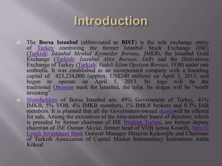 The Borsa Istanbul (abbreviated as BIST) is the sole exchange entity
of Turkey combining the former Istanbul Stock Exchange (ISE)
(Turkish: İstanbul Menkul Kıymetler Borsası, IMKB), the Istanbul Gold
Exchange (Turkish: İstanbul Altın Borsası, İAB) and the Derivatives
Exchange of Turkey (Turkish: Vadeli İşlem Opsiyon Borsası, VOB) under one
umbrella. It was established as an incorporated company with a founding
capital of 423,234,000 (approx. US$240 million) on April 3, 2013, and
began to operate on April 5, 2013. Its logo will be the
traditional Ottoman mark for Istanbul, the tulip. Its slogan will be “worth
investing”.
 Shareholders of Borsa Istanbul are: 49% Government of Turkey, 41%
IMKB, 5% VOB, 4% IMKB members, 1% IMKB brokers and 0.3% IAB
members. It is planned that all the Government-owned shareswill be offered
for sale. Among the executives of the nine-member board of directors, which
is presided by former chairman of ISE İbrahim Turhan, are former deputy
chairman of ISE Osman Akyüz, former head of VOB Işınsu Kestelli, Merrill
Lynch Investment Bank General Manager Hüseyin Kelezoğlu and Chairman
of Turkish Association of Capital Market Intermediary Institutions Attila
Köksal
 