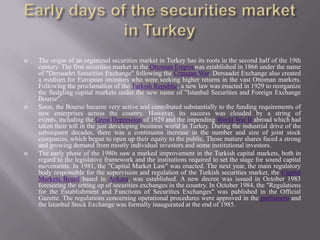 The origin of an organized securities market in Turkey has its roots in the second half of the 19th
century. The first securities market in the Ottoman Empirewas established in 1866 under the name
of "Dersaadet Securities Exchange" following the Crimean War. Dersaadet Exchange also created
a medium for European investors who were seeking higher returns in the vast Ottoman markets.
Following the proclamation of the Turkish Republic, a new law was enacted in 1929 to reorganize
the fledgling capital markets under the new name of "Istanbul Securities and Foreign Exchange
Bourse".
 Soon, the Bourse became very active and contributed substantially to the funding requirements of
new enterprises across the country. However, its success was clouded by a string of
events, including the Great Depression of 1929 and the impending World War II abroad which had
taken their toll in the just developing business world in Turkey. During the industrial drive of the
subsequent decades, there was a continuous increase in the number and size of joint stock
companies, which began to open up their equity to the public. Those mature shares faced a strong
and growing demand from mostly individual investors and some institutional investors.
 The early phase of the 1980s saw a marked improvement in the Turkish capital markets, both in
regard to the legislative framework and the institutions required to set the stage for sound capital
movements. In 1981, the "Capital Market Law" was enacted. The next year, the main regulatory
body responsible for the supervision and regulation of the Turkish securities market, the Capital
Markets Board based in Ankara, was established. A new decree was issued in October 1983
foreseeing the setting up of securities exchanges in the country. In October 1984, the "Regulations
for the Establishment and Functions of Securities Exchanges" was published in the Official
Gazette. The regulations concerning operational procedures were approved in the parliament and
the Istanbul Stock Exchange was formally inaugurated at the end of 1985.
 
