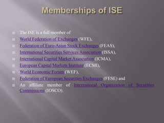  The ISE is a full member of
 World Federation of Exchanges (WFE),
 Federation of Euro-Asian Stock Exchanges (FEAS),
 International Securities Services Association (ISSA),
 International Capital Market Association (ICMA),
 European Capital Markets Institute (ECMI),
 World Economic Forum (WEF),
 Federation of European Securities Exchanges (FESE) and
 An affiliate member of International Organization of Securities
Commissions (IOSCO).
 