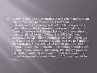  In 2011 a total of 27, including 3 real estate investment
trust subsidiary performing IPO, capital
markets, public offerings total of 1.3 billion pounds
(840 million dollars), funding was provided. Central
Registry System and the market value of securities in
dematerialized form in December 2011 followed
amounted to 426 billion pounds from 109 million the
total number of investors in a balance rose to 3 million
709 thousand 819'a. 2011, 31.8 billion pounds (19.5
billion dollars), the domestic, 17.8 billion pounds (108
billion dollars) abroad, including 49.6 billion pounds
(30.3 billion dollars) debt instrument was issued. 3
times the current market value in 2023 is expected to
reach.
 