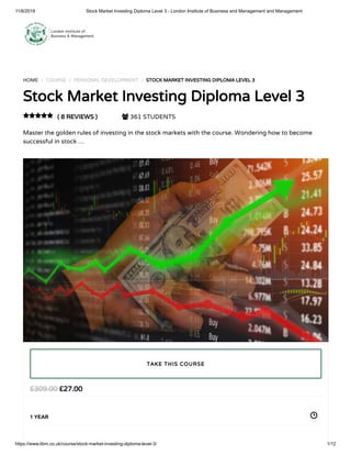 11/6/2018 Stock Market Investing Diploma Level 3 - London Institute of Business and Management and Management
https://www.libm.co.uk/course/stock-market-investing-diploma-level-3/ 1/12
HOME / COURSE / PERSONAL DEVELOPMENT / STOCK MARKET INVESTING DIPLOMA LEVEL 3
Stock Market Investing Diploma Level 3
( 8 REVIEWS )  361 STUDENTS
Master the golden rules of investing in the stock markets with the course. Wondering how to become
successful in stock …

£27.00£309.00
1 YEAR
TAKE THIS COURSE
 
