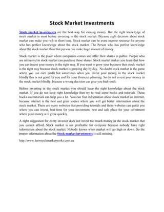 Stock Market Investments<br />Stock market investments are the best way for earning money. But the right knowledge of stock market is must before investing in the stock market. Because right decision about stock market can make you rich in short time. Stock market can be extra income resource for anyone who has perfect knowledge about the stock market. The Person who has perfect knowledge about the stock market then that person can make huge amount of money. <br />Stock market is the place where companies comes and offer their shares in public. People who are interested in stock market can purchase those shares. Stock market makes you learn that how you can invest your money in the right way. If you want to grow your business then stock market is the right way because stock market is growing day by day.  No doubt stock market is the game where you can earn profit but sometimes when you invest your money in the stock market blindly this is not good for you and for your financial planning. So do not invest your money in the stock market blindly, because a wrong decision can give you bad result.<br />Before investing in the stock market you should have the right knowledge about the stock market. If you do not have right knowledge then try to read some books and tutorials. These books and tutorials can help you a lot. You can find information about stock market on internet, because internet is the best and great source where you will get better information about the stock market. There are many websites that providing tutorials and these websites can guide you where you can invest, best time for your investment, best and safe place for your investment where your money will grow quickly. <br />A right suggestion for every investor does not invest too much money in the stock market that you cannot afford. Stock market is not profitable for everyone because nobody have right information about the stock market. Nobody knows when market will go high or down. So the proper information about the Stock market investments is still missing.<br />http://www.howstockmarketworks.com.au<br />