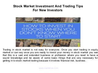 Stock Market Investment And Trading Tips
For New Investors
Trading in stock market is not easy for everyone. Once you start trading in equity
market or can say once you are ready to invest your money in stock market you see
that this is a vast and extended business or profession where you need to have a
sound knowledge and be aware of some basic things that are very necessary for
getting in to stock market trading because it involves financial risk. business.
www.capitalvia.com
 
