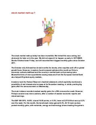stock market melt­up ? 
 
 
 
The stock market melt­up lately has been incredible. We hinted this was coming, but 
obviously for later on in the year. We did not expect it to happen so early in OCTOBER. 
Stocks finished lower Friday, but still recorded their biggest monthly gains since October 
2011. 
 
The October rally followed two brutal months for stocks, when equities sold off on global 
growth fears. However, investors found renewed optimism this month as China’s 
economic outlook stabilized and the country’s central bank cut borrowing rates. 
Meanwhile hints of more quantitative easing measures from the European Central Bank 
also helped lift global equity markets. 
 
Investors took the Federal Reserve’s hawkish statement, which explicitly mentioned a 
possibility of and interest­rate increase at its December meeting, in stride, posting big 
gains after the announcement on Wednesday. 
 
The main indexes recorded modest weekly gains for a fifth consecutive week. However, 
Friday’s session was more cautions, after a number of weaker economic reports and 
mixed earnings. 
 
The S&P 500 SPX, ­0.48%  closed 10.05 points, or 0.5%, lower at 2,079.36 but was up 0.2% 
over the week. For the month, the benchmark index gained 8.3%. All 10 main sectors 
posted monthly gains, with materials, energy and technology shares leading the gainers. 
 
 