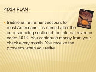 401K PLAN -

   traditional retirement account for
    most Americans it is named after the
    corresponding section of the internal revenue
    code: 401K. You contribute money from your
    check every month. You receive the
    proceeds when you retire.
 