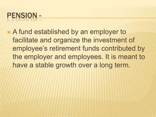 PENSION -

   A fund established by an employer to
    facilitate and organize the investment of
    employee’s retirement funds contributed by
    the employer and employees. It is meant to
    have a stable growth over a long term.
 