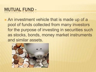 MUTUAL FUND -

   An investment vehicle that is made up of a
    pool of funds collected from many investors
    for the purpose of investing in securities such
    as stocks, bonds, money market instruments
    and similar assets.
 
