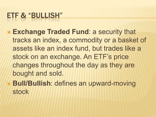 ETF & “BULLISH”

 Exchange Traded Fund: a security that
  tracks an index, a commodity or a basket of
  assets like an index fund, but trades like a
  stock on an exchange. An ETF’s price
  changes throughout the day as they are
  bought and sold.
 Bull/Bullish: defines an upward-moving
  stock
 