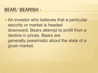 BEAR/ BEARISH -

   An investor who believes that a particular
    security or market is headed
    downward. Bears attempt to profit from a
    decline in prices. Bears are
    generally pessimistic about the state of a
    given market.
 
