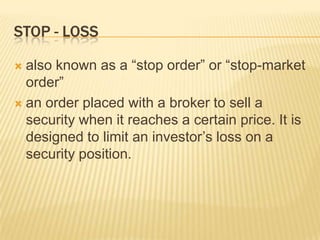 STOP - LOSS

 also known as a “stop order” or “stop-market
  order”
 an order placed with a broker to sell a
  security when it reaches a certain price. It is
  designed to limit an investor’s loss on a
  security position.
 