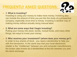 FREQUENTLY ASKED QUESTIONS:
   1. What is investing?
-   Investing is using your money to make more money. Investing also
    can include the amount of time you put into the study of a prospective
    company, especially since time is money. Investing is another way of
    making money without actually doing manual labor.

   2. What are some ways that I begin investing?
    Putting your money into stock, bonds, mutual funds, and many other
    things, are ways to invest your money.

   3. Who receives your investment? (where does your money go?)
    In order to buy shares of stock , you need a stockbroker to help you
    with the transaction. In the same way that your local electronics
    retailer is the “middleman” between you and computer manufacturers,
    the broker (also known as a stockbroker) is the link between you and
    the stock exchange .
 
