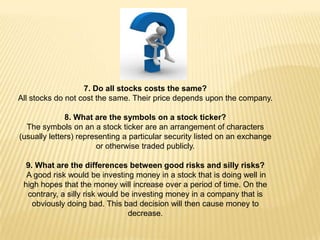 7. Do all stocks costs the same?
All stocks do not cost the same. Their price depends upon the company.

              8. What are the symbols on a stock ticker?
  The symbols on an a stock ticker are an arrangement of characters
(usually letters) representing a particular security listed on an exchange
                       or otherwise traded publicly.

  9. What are the differences between good risks and silly risks?
  A good risk would be investing money in a stock that is doing well in
 high hopes that the money will increase over a period of time. On the
  contrary, a silly risk would be investing money in a company that is
    obviously doing bad. This bad decision will then cause money to
                                 decrease.
 