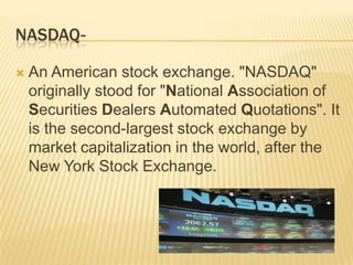 NASDAQ-

   An American stock exchange. "NASDAQ"
    originally stood for "National Association of
    Securities Dealers Automated Quotations". It
    is the second-largest stock exchange by
    market capitalization in the world, after the
    New York Stock Exchange.
 