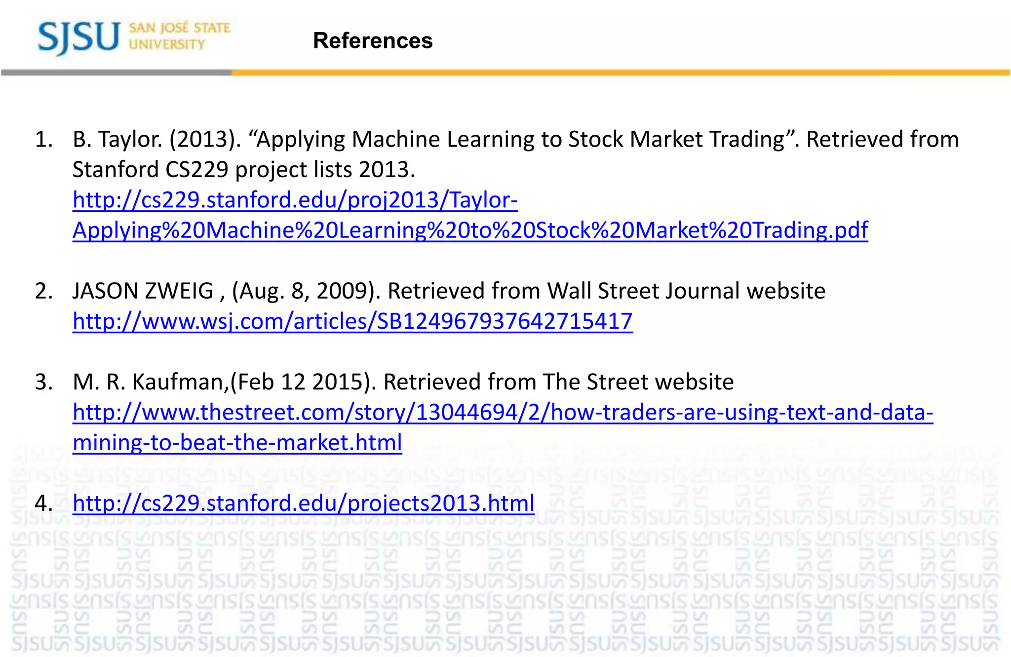 References
1. B. Taylor. (2013). “Applying Machine Learning to Stock Market Trading”. Retrieved from
Stanford CS229 project lists 2013.
http://cs229.stanford.edu/proj2013/Taylor-
Applying%20Machine%20Learning%20to%20Stock%20Market%20Trading.pdf
2. JASON ZWEIG , (Aug. 8, 2009). Retrieved from Wall Street Journal website
http://www.wsj.com/articles/SB124967937642715417
3. M. R. Kaufman,(Feb 12 2015). Retrieved from The Street website
http://www.thestreet.com/story/13044694/2/how-traders-are-using-text-and-data-
mining-to-beat-the-market.html
4. http://cs229.stanford.edu/projects2013.html
 