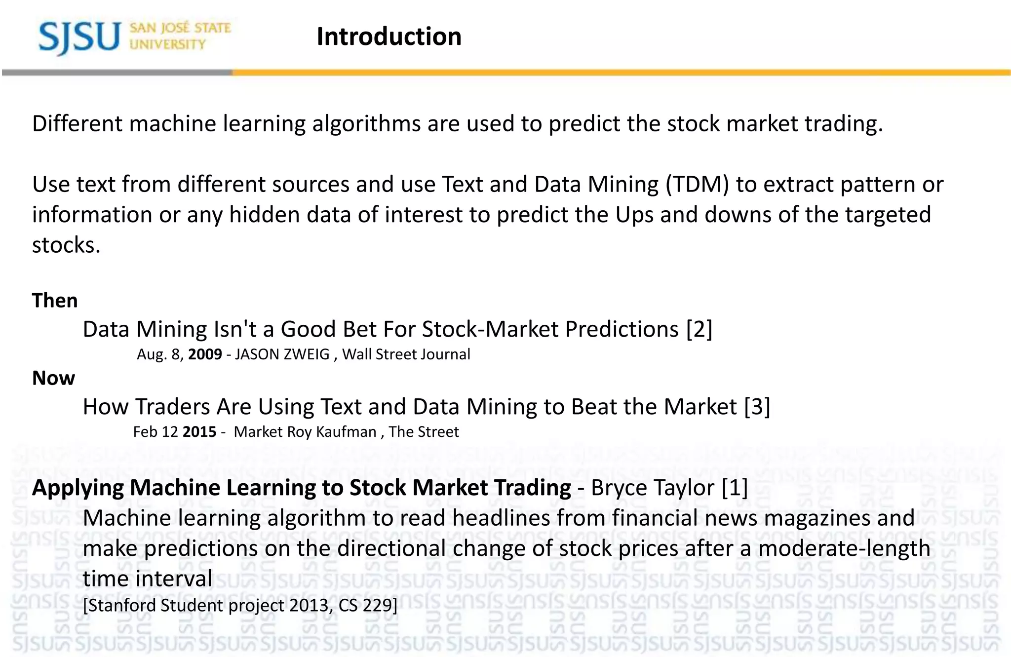 Different machine learning algorithms are used to predict the stock market trading.
Use text from different sources and use Text and Data Mining (TDM) to extract pattern or
information or any hidden data of interest to predict the Ups and downs of the targeted
stocks.
Then
Data Mining Isn't a Good Bet For Stock-Market Predictions [2]
Aug. 8, 2009 - JASON ZWEIG , Wall Street Journal
Now
How Traders Are Using Text and Data Mining to Beat the Market [3]
Feb 12 2015 - Market Roy Kaufman , The Street
Applying Machine Learning to Stock Market Trading - Bryce Taylor [1]
Machine learning algorithm to read headlines from financial news magazines and
make predictions on the directional change of stock prices after a moderate-length
time interval
[Stanford Student project 2013, CS 229]
Introduction
 