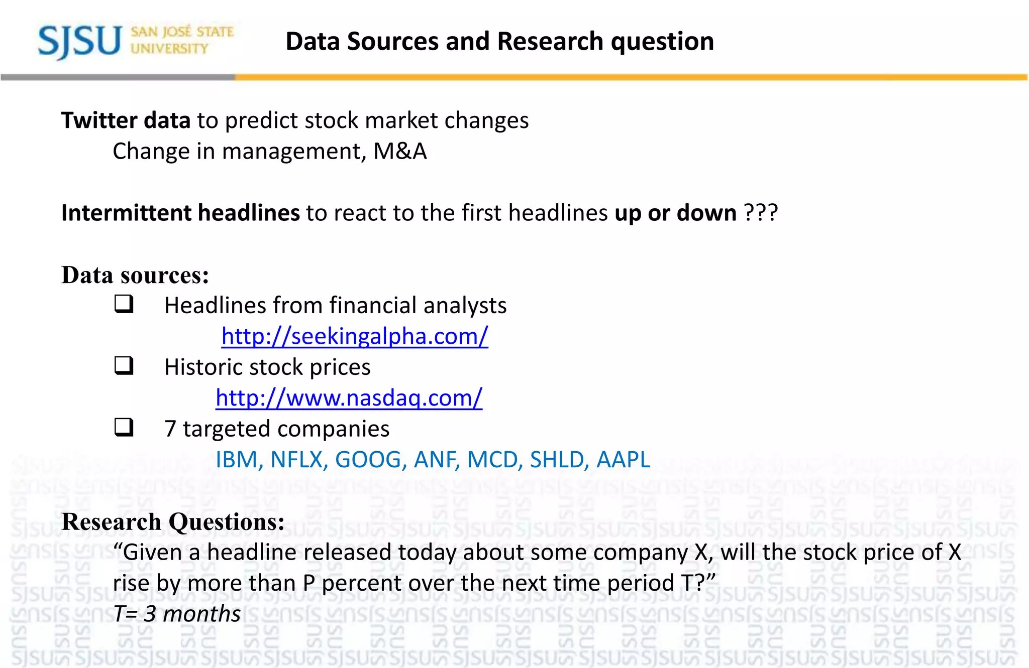 Data Sources and Research question
Twitter data to predict stock market changes
Change in management, M&A
Intermittent headlines to react to the first headlines up or down ???
Data sources:
 Headlines from financial analysts
http://seekingalpha.com/
 Historic stock prices
http://www.nasdaq.com/
 7 targeted companies
IBM, NFLX, GOOG, ANF, MCD, SHLD, AAPL
Research Questions:
“Given a headline released today about some company X, will the stock price of X
rise by more than P percent over the next time period T?”
T= 3 months
 