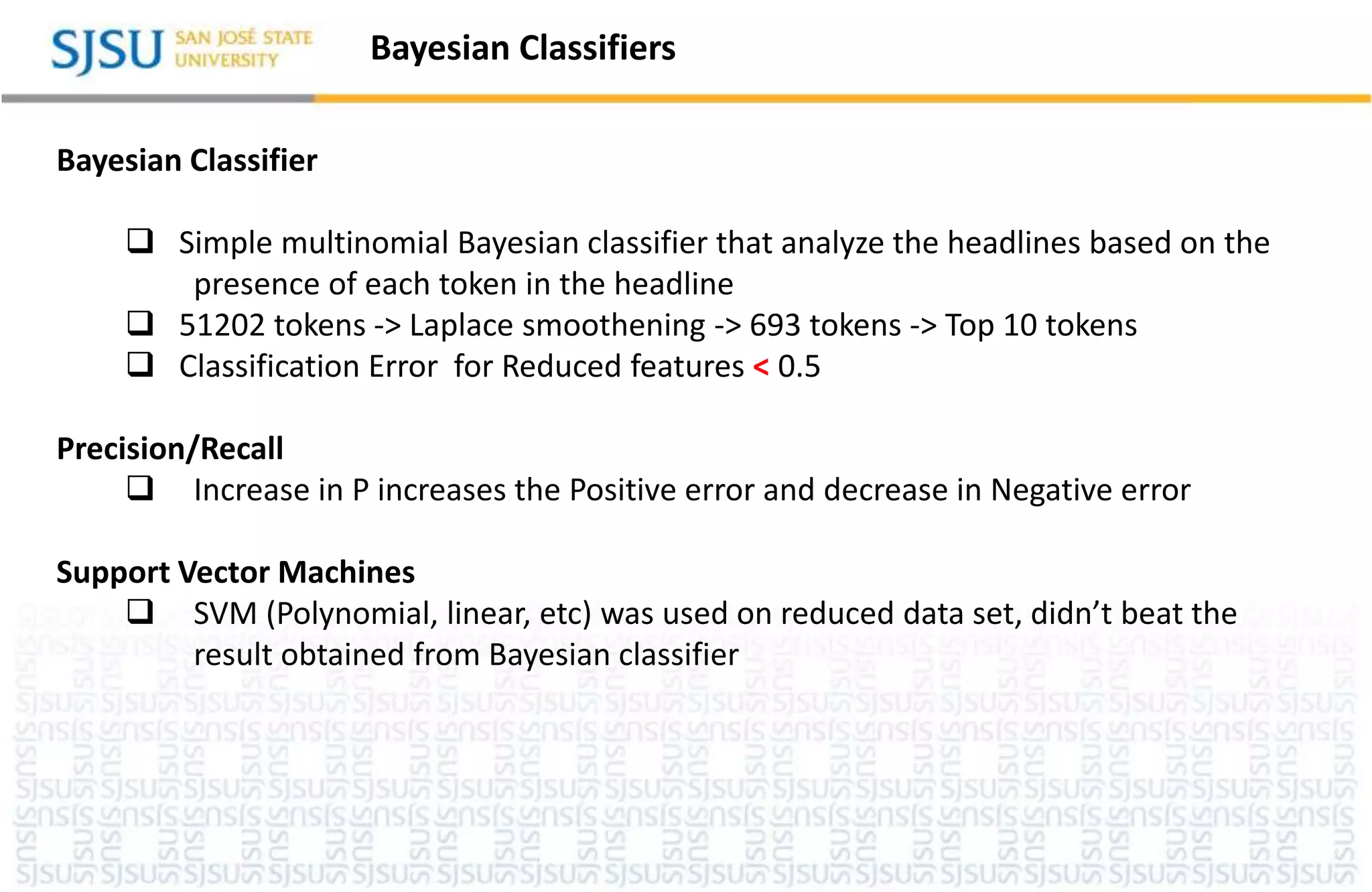 Bayesian Classifiers
Bayesian Classifier
 Simple multinomial Bayesian classifier that analyze the headlines based on the
presence of each token in the headline
 51202 tokens -> Laplace smoothening -> 693 tokens -> Top 10 tokens
 Classification Error for Reduced features < 0.5
Precision/Recall
 Increase in P increases the Positive error and decrease in Negative error
Support Vector Machines
 SVM (Polynomial, linear, etc) was used on reduced data set, didn’t beat the
result obtained from Bayesian classifier
 
