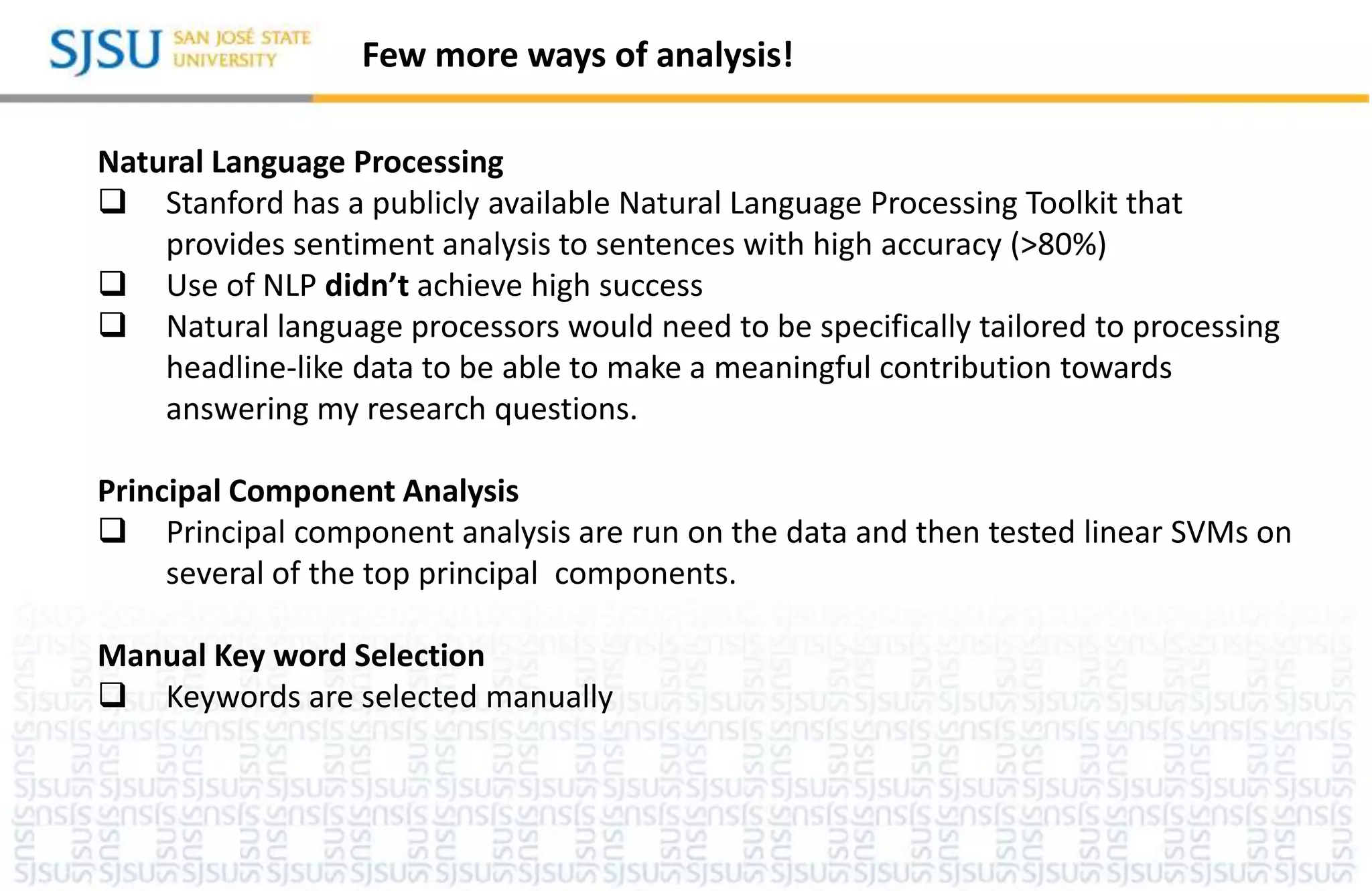 Few more ways of analysis!
Natural Language Processing
 Stanford has a publicly available Natural Language Processing Toolkit that
provides sentiment analysis to sentences with high accuracy (>80%)
 Use of NLP didn’t achieve high success
 Natural language processors would need to be specifically tailored to processing
headline-like data to be able to make a meaningful contribution towards
answering my research questions.
Principal Component Analysis
 Principal component analysis are run on the data and then tested linear SVMs on
several of the top principal components.
Manual Key word Selection
 Keywords are selected manually
 