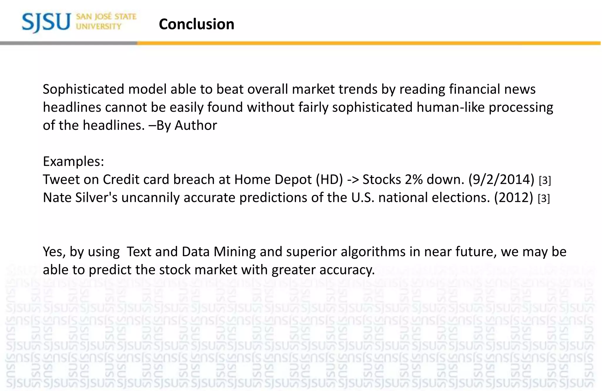 Conclusion
Sophisticated model able to beat overall market trends by reading financial news
headlines cannot be easily found without fairly sophisticated human-like processing
of the headlines. –By Author
Examples:
Tweet on Credit card breach at Home Depot (HD) -> Stocks 2% down. (9/2/2014) [3]
Nate Silver's uncannily accurate predictions of the U.S. national elections. (2012) [3]
Yes, by using Text and Data Mining and superior algorithms in near future, we may be
able to predict the stock market with greater accuracy.
 