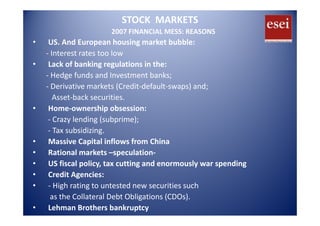 STOCK  MARKETS
2007 FINANCIAL MESS: REASONS
• US. And European housing market bubble:
‐ Interest rates too low
L k f b ki l i i h• Lack of banking regulations in the:
‐ Hedge funds and Investment banks;
‐ Derivative markets (Credit‐default‐swaps) and;Derivative markets (Credit default swaps) and;
Asset‐back securities.
• Home‐ownership obsession:
‐ Crazy lending (subprime);
‐ Tax subsidizing.
i i l i fl f hi• Massive Capital inflows from China
• Rational markets –speculation‐
• US fiscal policy tax cutting and enormously war spendingUS fiscal policy, tax cutting and enormously war spending
• Credit Agencies:
• ‐ High rating to untested new securities such
as the Collateral Debt Obligations (CDOs).
• Lehman Brothers bankruptcy
 