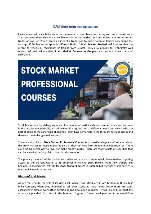 ICFM short term trading courses
Financial market is a volatile sector for business as it’s has been fluctuating ever since its existence.
You can never determine the exact fluctuation in the market until and unless you are an expert
trader or investor. You enhance abilities of a trader and to make potential traders understand the
concept, ICFM has come up with different kinds of Stock Market Professional Courses that are
meant to teach you techniques of trading from scratch. They also provide for technically well
researched and value-added Stock Market Courses in Gurgaon and various other parts of
Delhi/NCR.
Stock Market is a flourishing arena and the number of participants has seen a tremendous increase
in the last decade. Basically, a stock market is a segregation of different buyers and sellers who are
part of some or the other kind of business. They have ownership in the form of shares or stocks and
these can be exchanged to incur profit.
The main aim of such Stock Market Professional Courses is to provide adequate information about
the stock market to those interested so that they can step into the world of opportunities. There
could be no better way to invest or make money quickly. There are many assets or securities that
can be traded either as public shares or private stocks.
The primary members of the market are traders and stock brokers who help these traders in getting
access to the market. Owing to its potential of making quick money, many new traders and
beginners approach the institute for Stock Market Courses in Gurgaon but they have their queries in
mind which needs to resolve.
History of Stock Market
As per the records, the first of its kind stock market was introduced in Amsterdam by Dutch East
India Company when they intended to sell their stocks to raise funds. Today there are stock
exchanges in almost every other developing and developed economy. It was in late 1700s that the
Americans put their foot forth in the business. A group of men developed the Buttonwood Tree
 