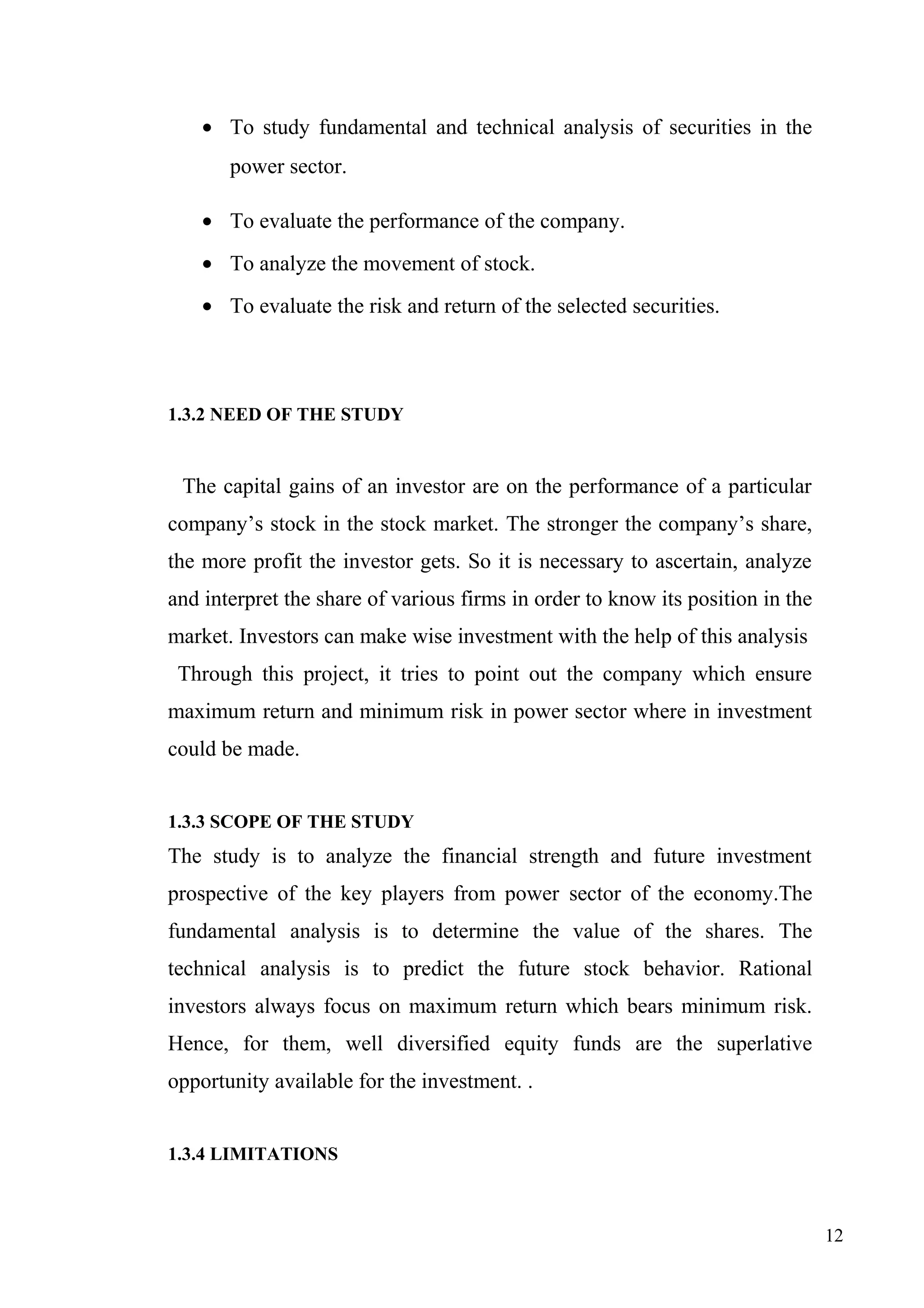 • To study fundamental and technical analysis of securities in the
power sector.
• To evaluate the performance of the company.
• To analyze the movement of stock.
• To evaluate the risk and return of the selected securities.

1.3.2 NEED OF THE STUDY

The capital gains of an investor are on the performance of a particular
company’s stock in the stock market. The stronger the company’s share,
the more profit the investor gets. So it is necessary to ascertain, analyze
and interpret the share of various firms in order to know its position in the
market. Investors can make wise investment with the help of this analysis
Through this project, it tries to point out the company which ensure
maximum return and minimum risk in power sector where in investment
could be made.
1.3.3 SCOPE OF THE STUDY

The study is to analyze the financial strength and future investment
prospective of the key players from power sector of the economy.The
fundamental analysis is to determine the value of the shares. The
technical analysis is to predict the future stock behavior. Rational
investors always focus on maximum return which bears minimum risk.
Hence, for them, well diversified equity funds are the superlative
opportunity available for the investment. .
1.3.4 LIMITATIONS

12

 