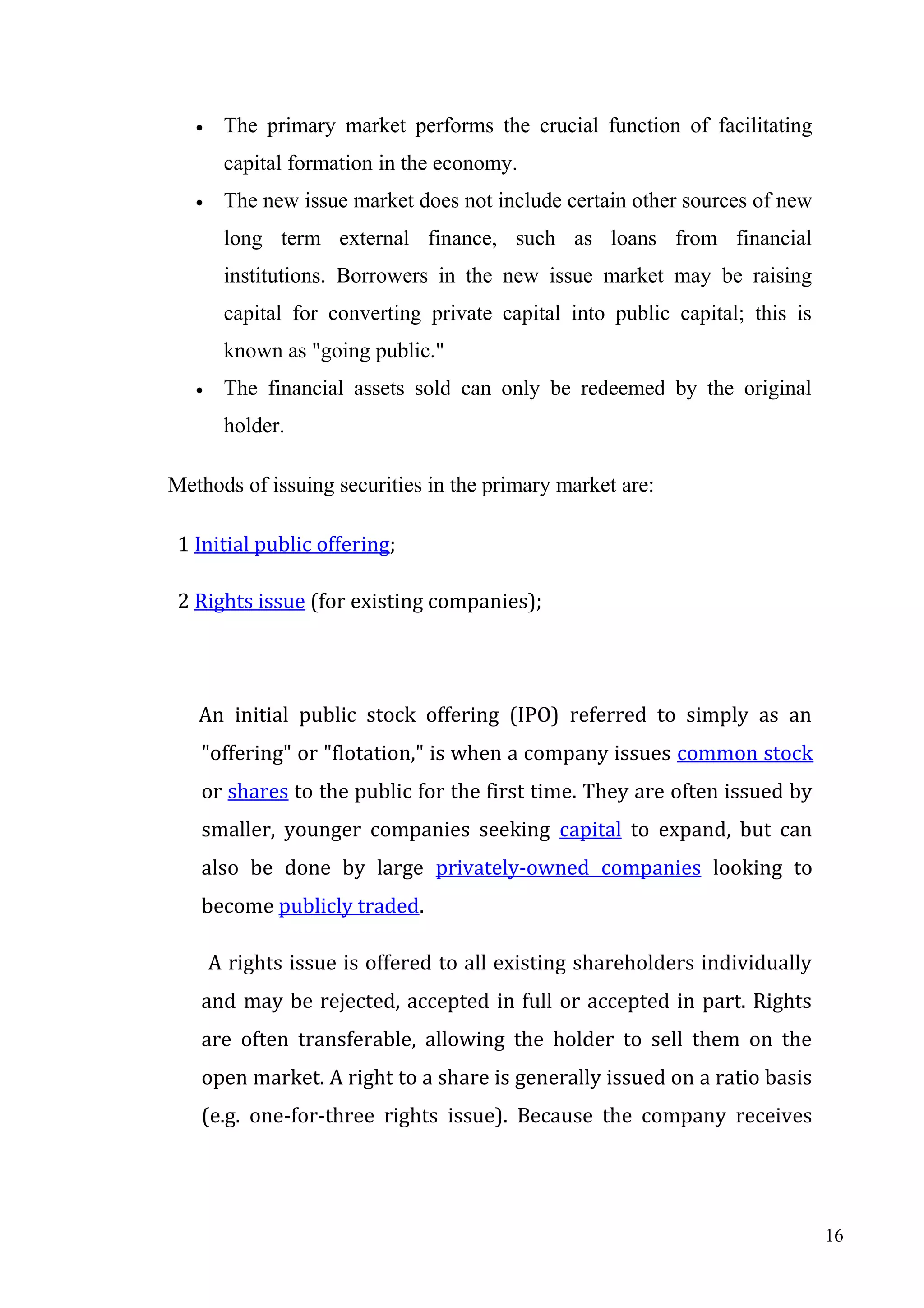 •

The primary market performs the crucial function of facilitating
capital formation in the economy.

•

The new issue market does not include certain other sources of new
long term external finance, such as loans from financial
institutions. Borrowers in the new issue market may be raising
capital for converting private capital into public capital; this is
known as "going public."

•

The financial assets sold can only be redeemed by the original
holder.

Methods of issuing securities in the primary market are:
1 Initial public offering;
2 Rights issue (for existing companies);

An initial public stock offering (IPO) referred to simply as an
"offering" or "flotation," is when a company issues common stock
or shares to the public for the first time. They are often issued by
smaller, younger companies seeking capital to expand, but can
also be done by large privately-owned companies looking to
become publicly traded.
A rights issue is offered to all existing shareholders individually
and may be rejected, accepted in full or accepted in part. Rights
are often transferable, allowing the holder to sell them on the
open market. A right to a share is generally issued on a ratio basis
(e.g. one-for-three rights issue). Because the company receives

16

 