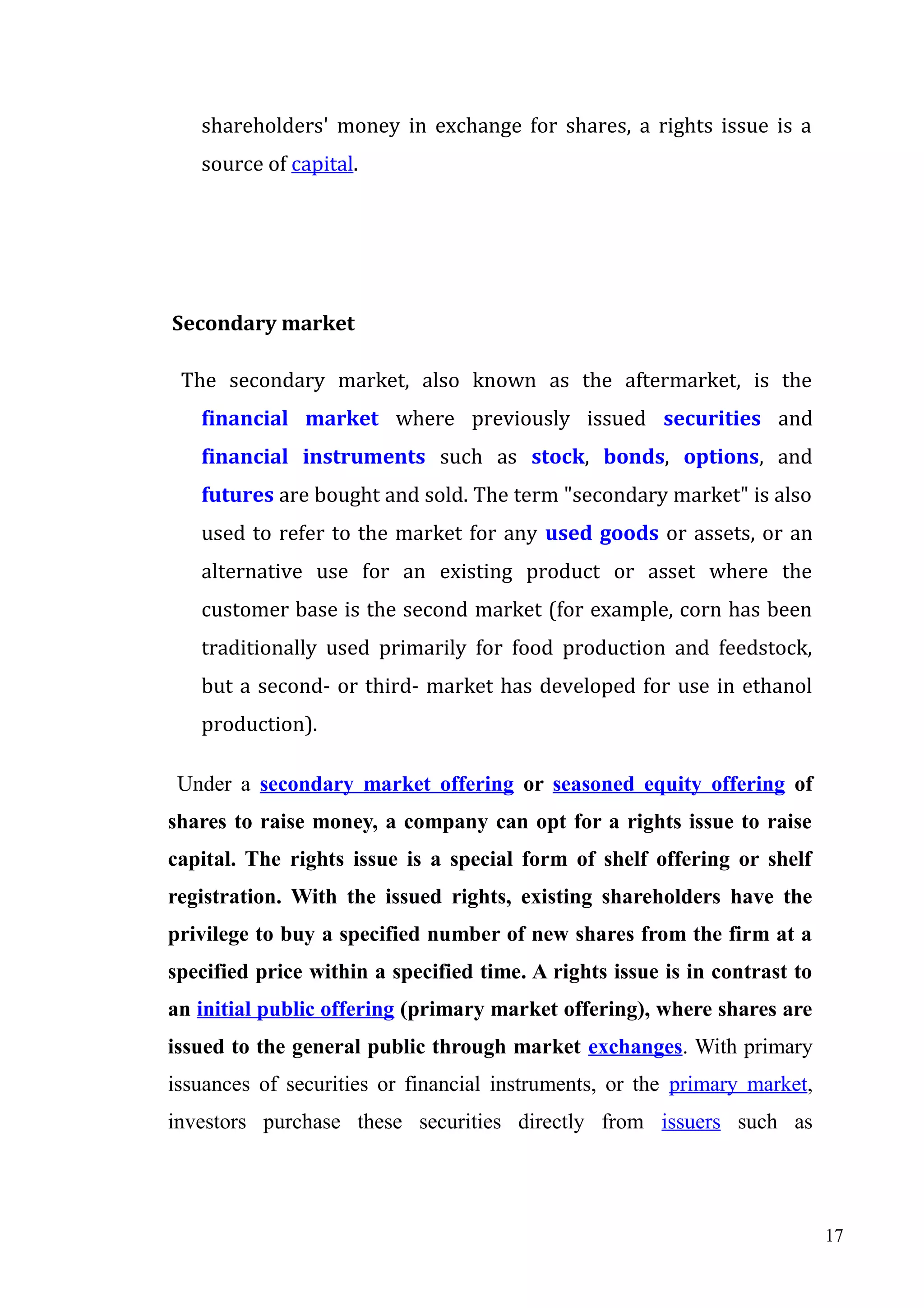 shareholders' money in exchange for shares, a rights issue is a
source of capital.

Secondary market
The secondary market, also known as the aftermarket, is the
financial market where previously issued securities and
financial instruments such as stock, bonds, options, and
futures are bought and sold. The term "secondary market" is also
used to refer to the market for any used goods or assets, or an
alternative use for an existing product or asset where the
customer base is the second market (for example, corn has been
traditionally used primarily for food production and feedstock,
but a second- or third- market has developed for use in ethanol
production).
Under a secondary market offering or seasoned equity offering of
shares to raise money, a company can opt for a rights issue to raise
capital. The rights issue is a special form of shelf offering or shelf
registration. With the issued rights, existing shareholders have the
privilege to buy a specified number of new shares from the firm at a
specified price within a specified time. A rights issue is in contrast to
an initial public offering (primary market offering), where shares are
issued to the general public through market exchanges. With primary
issuances of securities or financial instruments, or the primary market,
investors purchase these securities directly from issuers such as

17

 