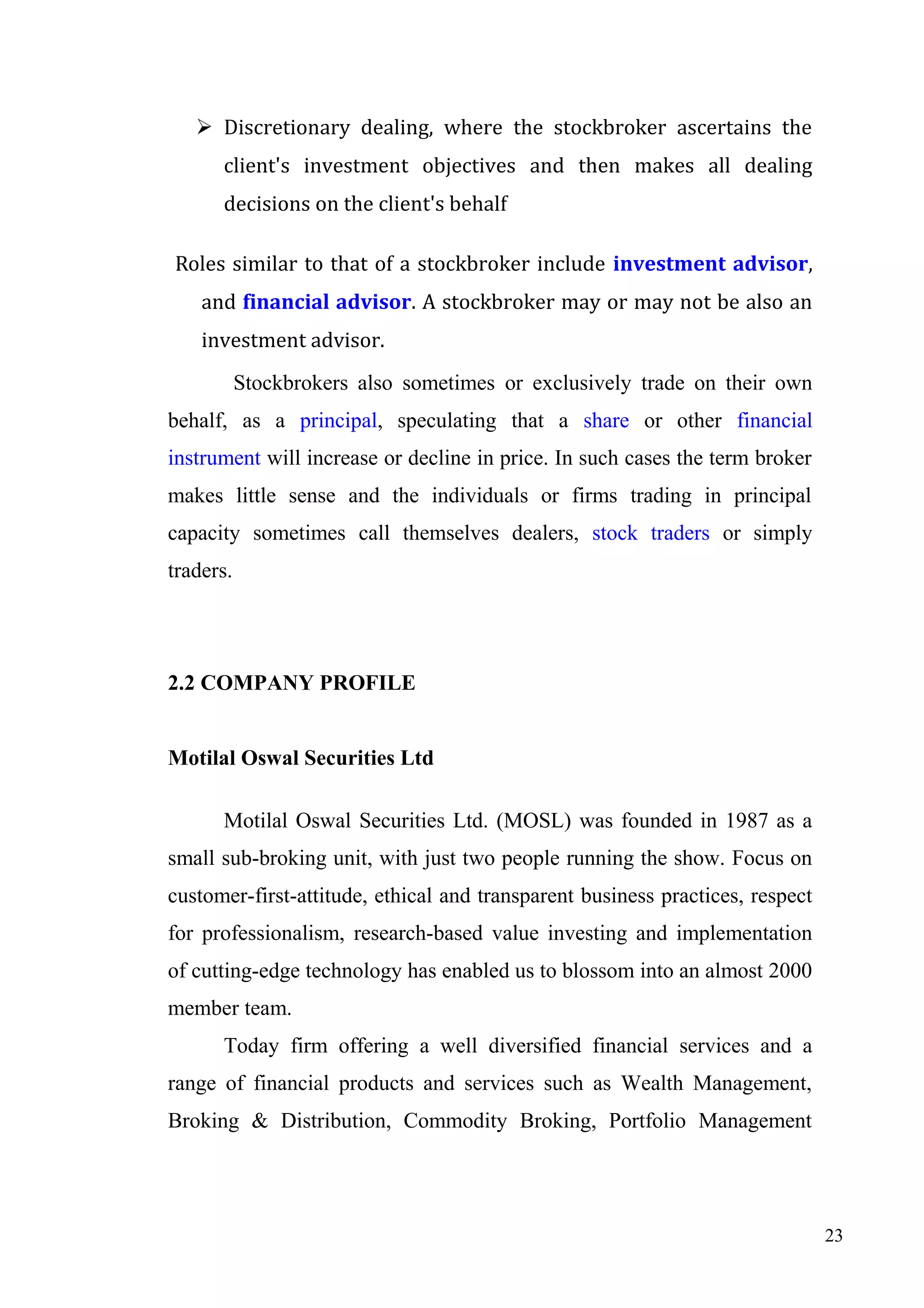  Discretionary dealing, where the stockbroker ascertains the
client's investment objectives and then makes all dealing
decisions on the client's behalf
Roles similar to that of a stockbroker include investment advisor,
and financial advisor. A stockbroker may or may not be also an
investment advisor.
Stockbrokers also sometimes or exclusively trade on their own
behalf, as a principal, speculating that a share or other financial
instrument will increase or decline in price. In such cases the term broker
makes little sense and the individuals or firms trading in principal
capacity sometimes call themselves dealers, stock traders or simply
traders.

2.2 COMPANY PROFILE
Motilal Oswal Securities Ltd
Motilal Oswal Securities Ltd. (MOSL) was founded in 1987 as a
small sub-broking unit, with just two people running the show. Focus on
customer-first-attitude, ethical and transparent business practices, respect
for professionalism, research-based value investing and implementation
of cutting-edge technology has enabled us to blossom into an almost 2000
member team.
Today firm offering a well diversified financial services and a
range of financial products and services such as Wealth Management,
Broking & Distribution, Commodity Broking, Portfolio Management

23

 