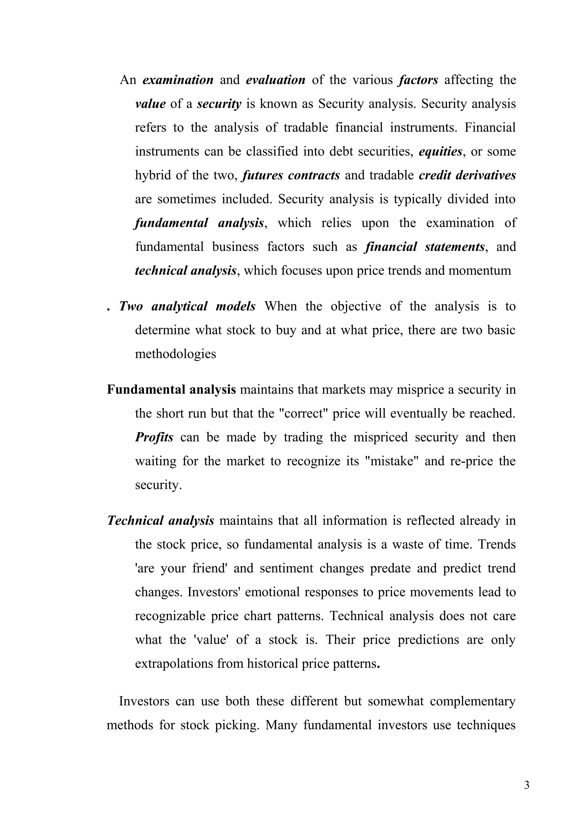 An examination and evaluation of the various factors affecting the
value of a security is known as Security analysis. Security analysis
refers to the analysis of tradable financial instruments. Financial
instruments can be classified into debt securities, equities, or some
hybrid of the two, futures contracts and tradable credit derivatives
are sometimes included. Security analysis is typically divided into
fundamental analysis, which relies upon the examination of
fundamental business factors such as financial statements, and
technical analysis, which focuses upon price trends and momentum
. Two analytical models When the objective of the analysis is to
determine what stock to buy and at what price, there are two basic
methodologies
Fundamental analysis maintains that markets may misprice a security in
the short run but that the "correct" price will eventually be reached.
Profits can be made by trading the mispriced security and then
waiting for the market to recognize its "mistake" and re-price the
security.
Technical analysis maintains that all information is reflected already in
the stock price, so fundamental analysis is a waste of time. Trends
'are your friend' and sentiment changes predate and predict trend
changes. Investors' emotional responses to price movements lead to
recognizable price chart patterns. Technical analysis does not care
what the 'value' of a stock is. Their price predictions are only
extrapolations from historical price patterns.
Investors can use both these different but somewhat complementary
methods for stock picking. Many fundamental investors use techniques

3

 