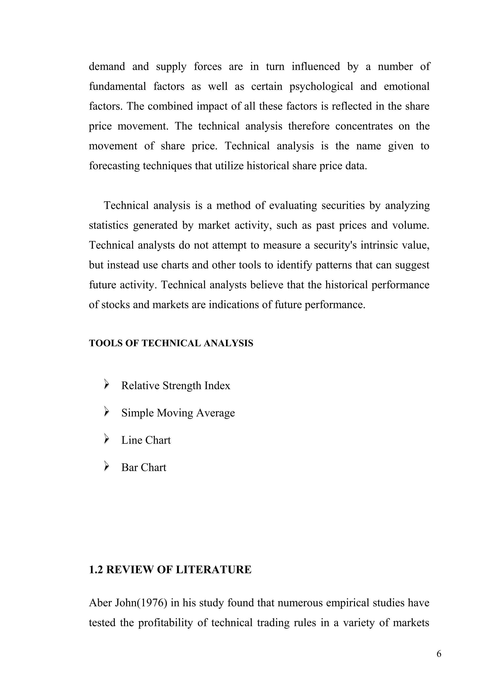 demand and supply forces are in turn influenced by a number of
fundamental factors as well as certain psychological and emotional
factors. The combined impact of all these factors is reflected in the share
price movement. The technical analysis therefore concentrates on the
movement of share price. Technical analysis is the name given to
forecasting techniques that utilize historical share price data.
Technical analysis is a method of evaluating securities by analyzing
statistics generated by market activity, such as past prices and volume.
Technical analysts do not attempt to measure a security's intrinsic value,
but instead use charts and other tools to identify patterns that can suggest
future activity. Technical analysts believe that the historical performance
of stocks and markets are indications of future performance.
TOOLS OF TECHNICAL ANALYSIS



Relative Strength Index



Simple Moving Average



Line Chart



Bar Chart

1.2 REVIEW OF LITERATURE
Aber John(1976) in his study found that numerous empirical studies have
tested the profitability of technical trading rules in a variety of markets
6

 