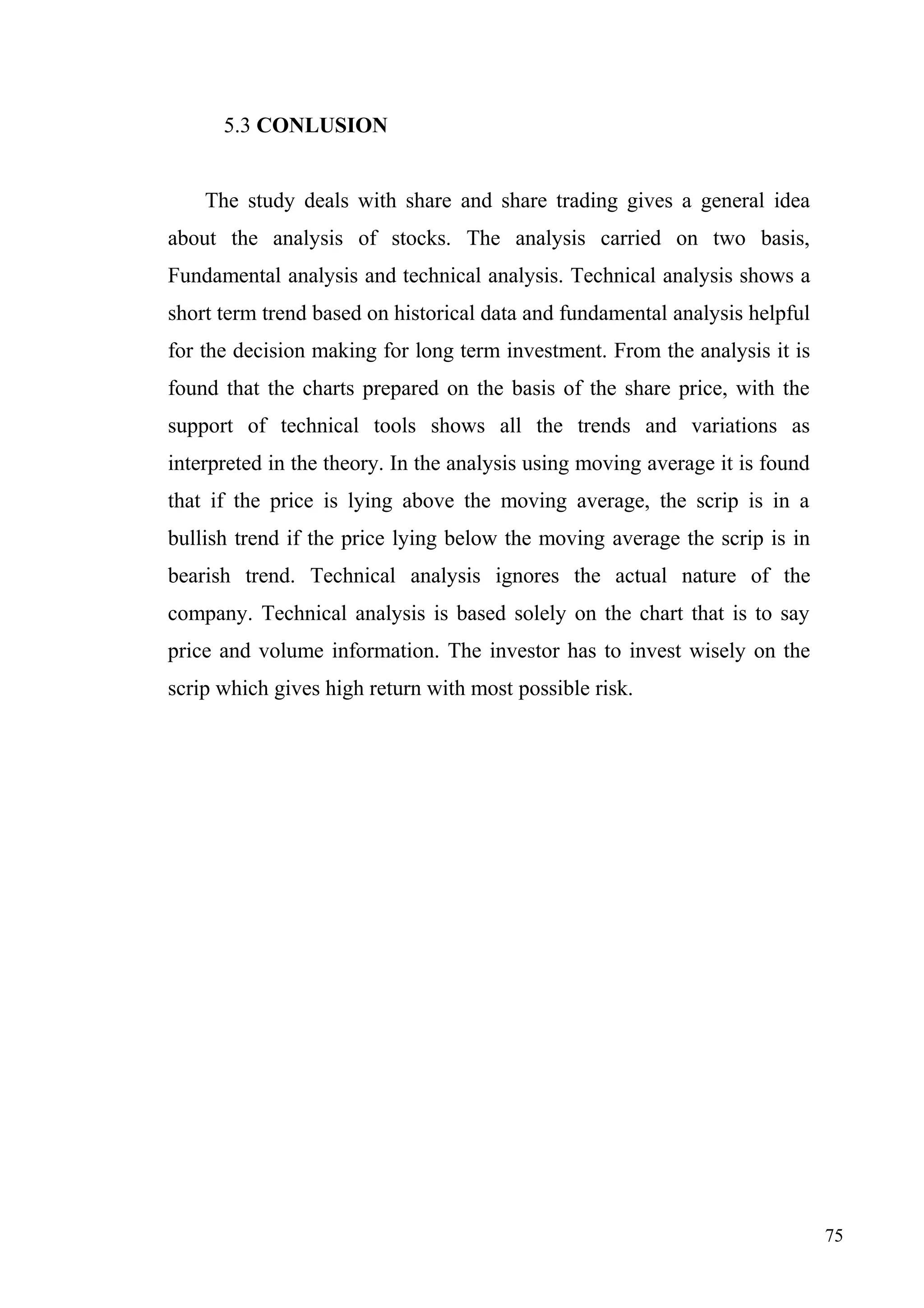 5.3 CONLUSION
The study deals with share and share trading gives a general idea
about the analysis of stocks. The analysis carried on two basis,
Fundamental analysis and technical analysis. Technical analysis shows a
short term trend based on historical data and fundamental analysis helpful
for the decision making for long term investment. From the analysis it is
found that the charts prepared on the basis of the share price, with the
support of technical tools shows all the trends and variations as
interpreted in the theory. In the analysis using moving average it is found
that if the price is lying above the moving average, the scrip is in a
bullish trend if the price lying below the moving average the scrip is in
bearish trend. Technical analysis ignores the actual nature of the
company. Technical analysis is based solely on the chart that is to say
price and volume information. The investor has to invest wisely on the
scrip which gives high return with most possible risk.

75

 