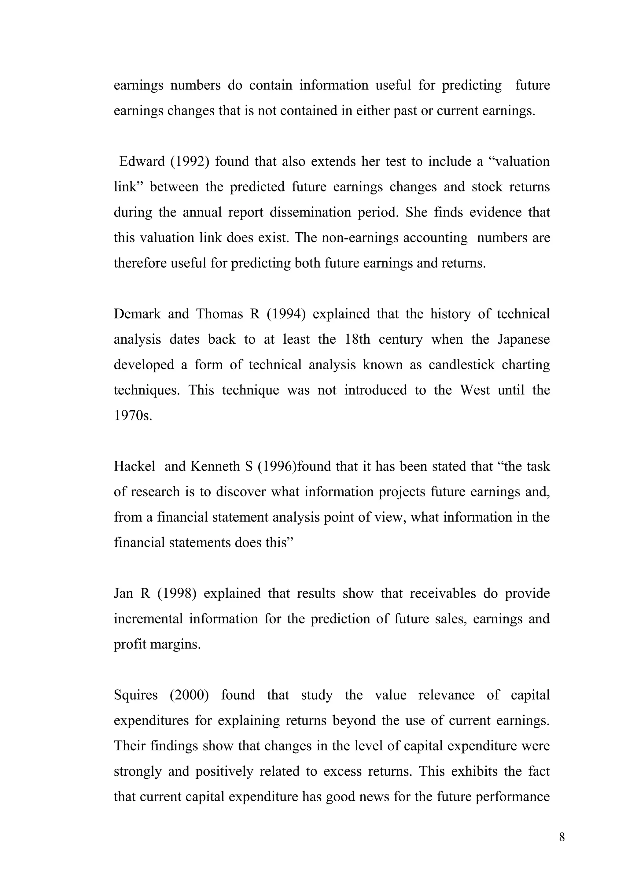 earnings numbers do contain information useful for predicting future
earnings changes that is not contained in either past or current earnings.
Edward (1992) found that also extends her test to include a “valuation
link” between the predicted future earnings changes and stock returns
during the annual report dissemination period. She finds evidence that
this valuation link does exist. The non-earnings accounting numbers are
therefore useful for predicting both future earnings and returns.
Demark and Thomas R (1994) explained that the history of technical
analysis dates back to at least the 18th century when the Japanese
developed a form of technical analysis known as candlestick charting
techniques. This technique was not introduced to the West until the
1970s.
Hackel and Kenneth S (1996)found that it has been stated that “the task
of research is to discover what information projects future earnings and,
from a financial statement analysis point of view, what information in the
financial statements does this”
Jan R (1998) explained that results show that receivables do provide
incremental information for the prediction of future sales, earnings and
profit margins.
Squires (2000) found that study the value relevance of capital
expenditures for explaining returns beyond the use of current earnings.
Their findings show that changes in the level of capital expenditure were
strongly and positively related to excess returns. This exhibits the fact
that current capital expenditure has good news for the future performance
8

 