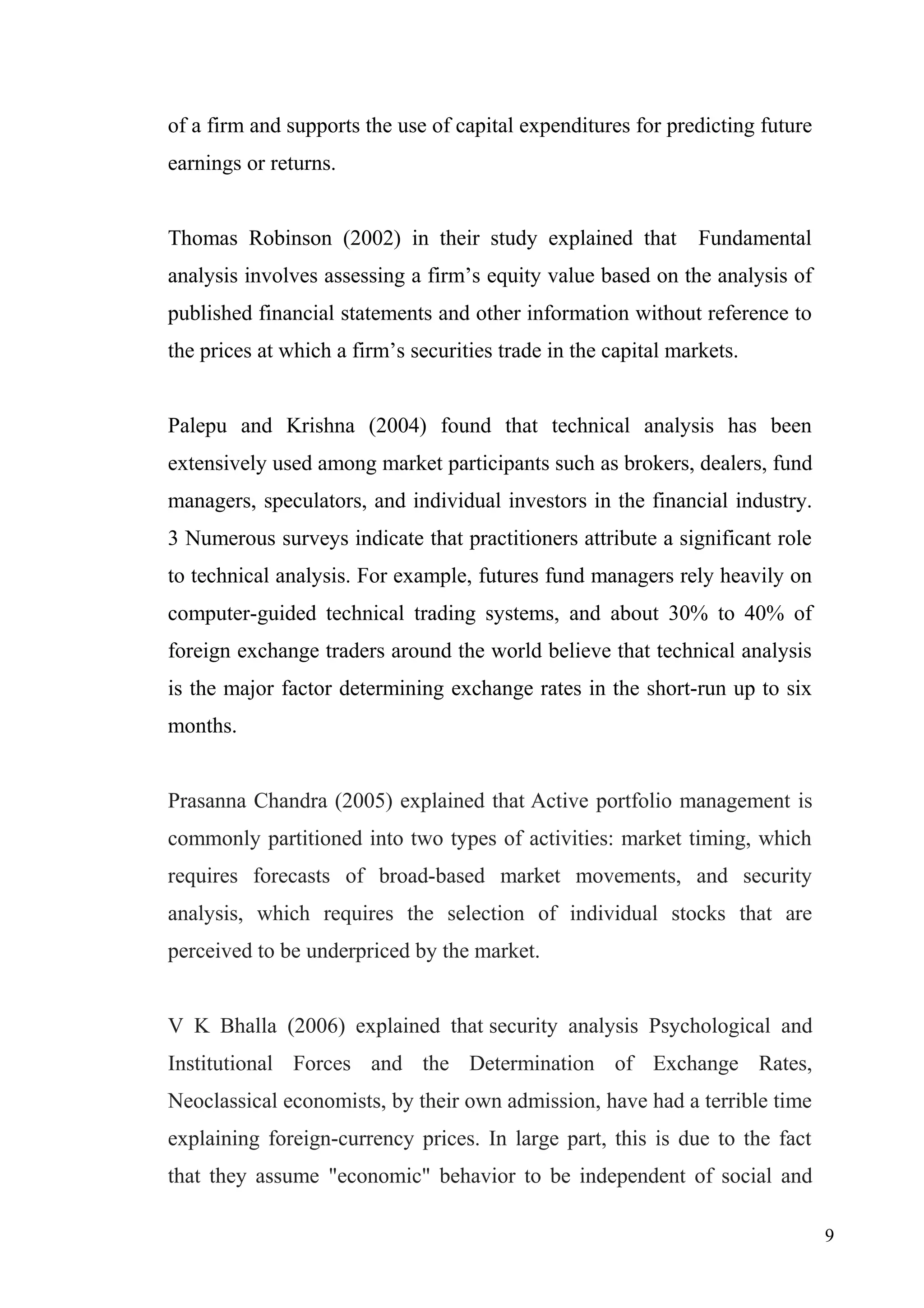of a firm and supports the use of capital expenditures for predicting future
earnings or returns.
Thomas Robinson (2002) in their study explained that

Fundamental

analysis involves assessing a firm’s equity value based on the analysis of
published financial statements and other information without reference to
the prices at which a firm’s securities trade in the capital markets.
Palepu and Krishna (2004) found that technical analysis has been
extensively used among market participants such as brokers, dealers, fund
managers, speculators, and individual investors in the financial industry.
3 Numerous surveys indicate that practitioners attribute a significant role
to technical analysis. For example, futures fund managers rely heavily on
computer-guided technical trading systems, and about 30% to 40% of
foreign exchange traders around the world believe that technical analysis
is the major factor determining exchange rates in the short-run up to six
months.
Prasanna Chandra (2005) explained that Active portfolio management is
commonly partitioned into two types of activities: market timing, which
requires forecasts of broad-based market movements, and security
analysis, which requires the selection of individual stocks that are
perceived to be underpriced by the market.
V K Bhalla (2006) explained that security analysis Psychological and
Institutional Forces and the Determination of Exchange Rates,
Neoclassical economists, by their own admission, have had a terrible time
explaining foreign-currency prices. In large part, this is due to the fact
that they assume "economic" behavior to be independent of social and
9

 