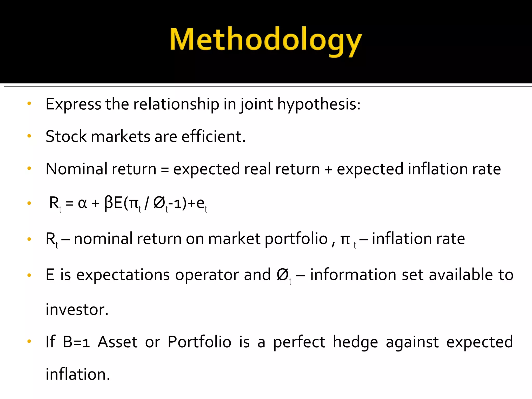 • Express the relationship in joint hypothesis: 
• Stock markets are efficient. 
• Nominal return = expected real return + expected inflation rate 
• Rt = α + βE(πt / Øt-1)+еt 
• Rt – nominal return on market portfolio , π t – inflation rate 
• E is expectations operator and Øt – information set available to 
investor. 
• If B=1 Asset or Portfolio is a perfect hedge against expected 
inflation. 
 