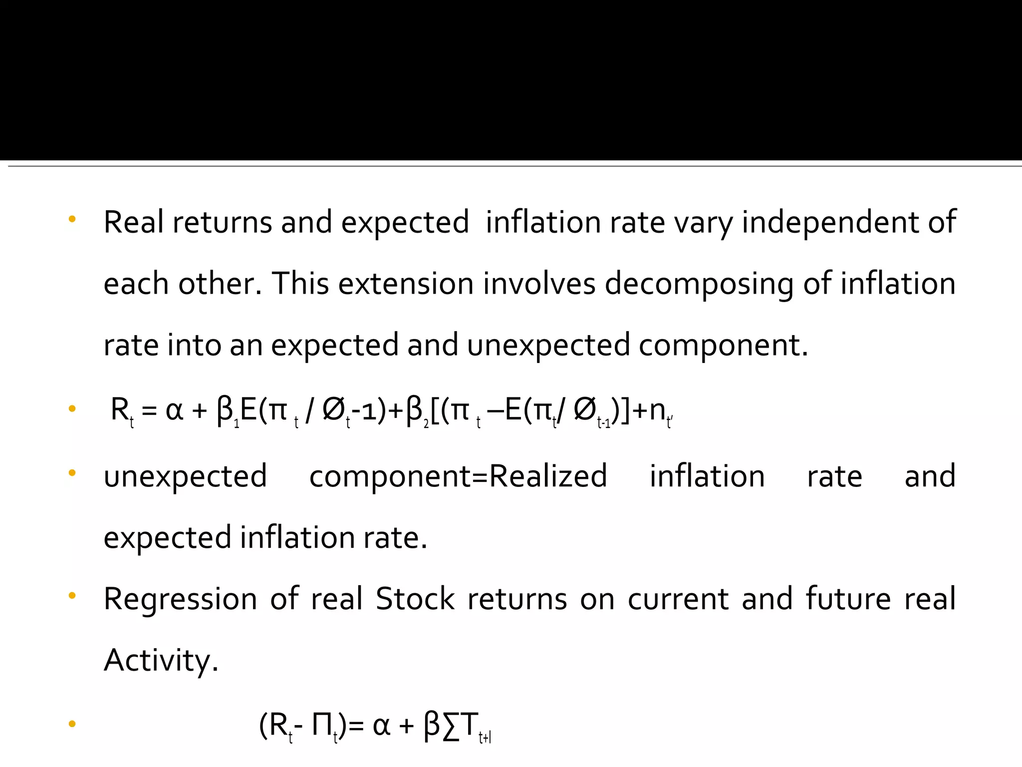 • Real returns and expected inflation rate vary independent of 
each other. This extension involves decomposing of inflation 
rate into an expected and unexpected component. 
• Rt = α + β1E(π t / Øt-1)+β2[(π t –E(πt/ Øt-1)]+nt’ 
• unexpected component=Realized inflation rate and 
expected inflation rate. 
• Regression of real Stock returns on current and future real 
Activity. 
• (Rt- Πt)= α + βΣTt+I 
 