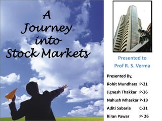 A  Journey  into  Stock Markets Presented to  Prof R. S. Verma Presented By, Rohit Mundhara	P-21 Jignesh Thakkar 	P-36 Nahush Mhaskar P-19 Aditi Sabaria 	C-31 Kiran Pawar 	P- 26 
