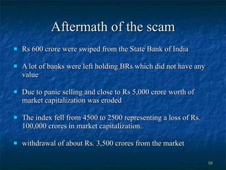 Aftermath of the scam Rs 600 crore were swiped from the State Bank of India  A lot of banks were left holding BRs which did not have any value  Due to panic selling and close to Rs 5,000 crore worth of market capitalization was eroded  The index fell from 4500 to 2500 representing a loss of Rs. 100,000 crores in market capitalization. withdrawal of about Rs. 3,500 crores from the market 