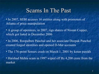 Scams In The Past   In 2007, SEBI accuses 16 entities along with promoters of Atlanta of price manipulation A group of operators, in 2007, rigs shares of Nissan Copper, which got listed in December 2006  In 2006, Roopalben Panchal and her associate Deepak Panchal created forged identities and opened D-Mat accounts  The 176-point Sensex crash on March 1, 2001 by ketan parekh Harshad Mehta scam in 1997 wiped off Rs 4,200 crore from the market 