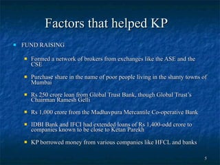 Factors that helped KP FUND RAISING Formed a network of brokers from exchanges like the ASE and the CSE Purchase share in the name of poor people living in the shanty towns of Mumbai  Rs 250 crore loan from Global Trust Bank, though Global Trust’s Chairman Ramesh Gelli  Rs 1,000 crore from the Madhavpura Mercantile Co-operative Bank IDBI Bank and IFCI had extended loans of Rs 1,400-odd crore to companies known to be close to Ketan Parekh  KP borrowed money from various companies like HFCL and banks 