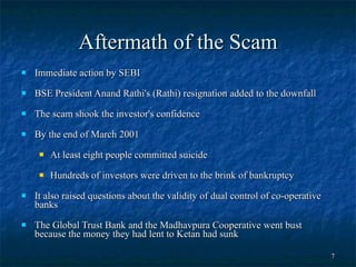 Aftermath of the Scam Immediate action by SEBI BSE President Anand Rathi's (Rathi) resignation added to the downfall  The scam shook the investor's confidence  By the end of March 2001 At least eight people committed suicide  Hundreds of investors were driven to the brink of bankruptcy  It also raised questions about the validity of dual control of co-operative banks  The Global Trust Bank and the Madhavpura Cooperative went bust because the money they had lent to Ketan had sunk  