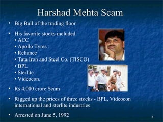 Harshad Mehta  Scam Big Bull of the trading floor   His favorite stocks included • ACC  • Apollo Tyres  • Reliance  • Tata Iron and Steel Co. (TISCO)  • BPL  • Sterlite  • Videocon.  Rs 4,000 crore Scam Rigged up the prices of three stocks - BPL, Videocon international and sterlite industries  Arrested on June 5, 1992  