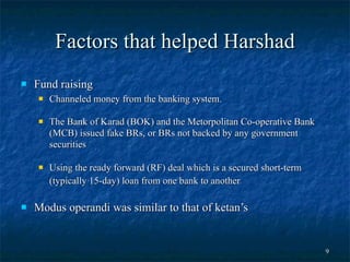 Factors that helped Harshad Fund raising Channeled money from the banking system.  The Bank of Karad (BOK) and the Metorpolitan Co-operative Bank (MCB) issued fake BRs, or BRs not backed by any government securities  Using the ready forward (RF) deal which is a secured short-term (typically 15-day) loan from one bank to another   Modus operandi was similar to that of ketan’s 