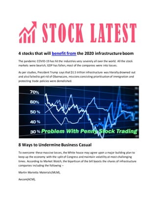 4 stocks that will benefit from the 2020 infrastructureboom
The pandemic COVID-19 has hit the industries very severely all over the world. All the stock
markets were bearish, GDP has fallen, most of the companies were into losses.
As per studies, President Trump says that $1.5 trillion infrastructure was literally drowned out
and also failed to get rid of Obamacare, missions consisting prioritisation of immigration and
protecting trade policies were demolished.
8 Ways to Undermine Business Casual
To overcome these massive losses, the White house may agree upon a major building plan to
keep up the economy with the split of Congress and maintain volatility at most challenging
times. According to Market Watch, the bipartisan of the bill boosts the shares of infrastructure
companies including the following –
Martin Marietta Materials(MLM),
Aecom(ACM),
 