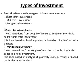 Types of Investment
• Basically there are three types of investment methods.
i. Short term investment
ii. Mid term investment
iii. Long term investment
i) Short term investment
Investment done from couple of weeks to couple of months is
called short term investment.
It is done based on breaking news, or based on charts of technical
analysis.
ii) Mid term Investment
Investments done from couple of months to couple of years is
called mid tem investment.
It is done based on analysis of quarterly financial results or based
on fundamental analysis.
 