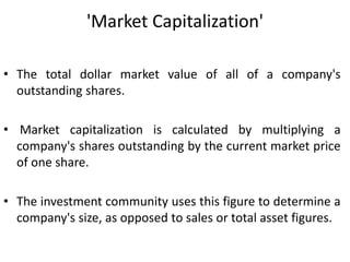 'Market Capitalization'
• The total dollar market value of all of a company's
outstanding shares.
• Market capitalization is calculated by multiplying a
company's shares outstanding by the current market price
of one share.
• The investment community uses this figure to determine a
company's size, as opposed to sales or total asset figures.
 